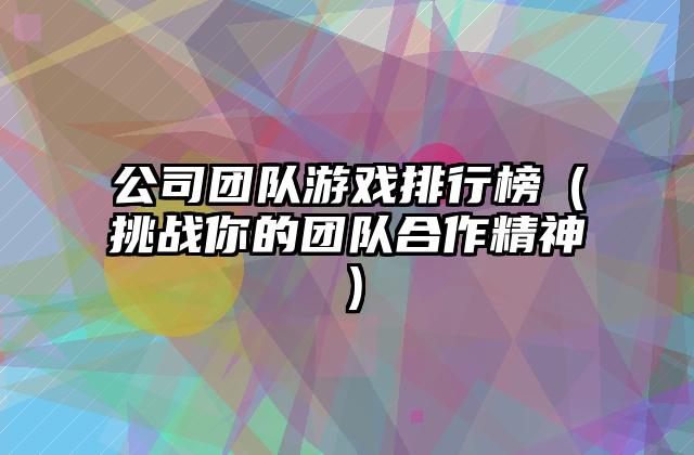 公司团队游戏排行榜（挑战你的团队合作精神）