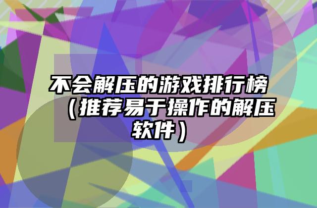 不会解压的游戏排行榜（推荐易于操作的解压软件）