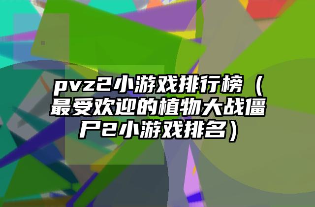 pvz2小游戏排行榜（最受欢迎的植物大战僵尸2小游戏排名）