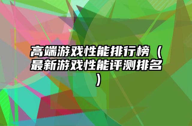 高端游戏性能排行榜（最新游戏性能评测排名）
