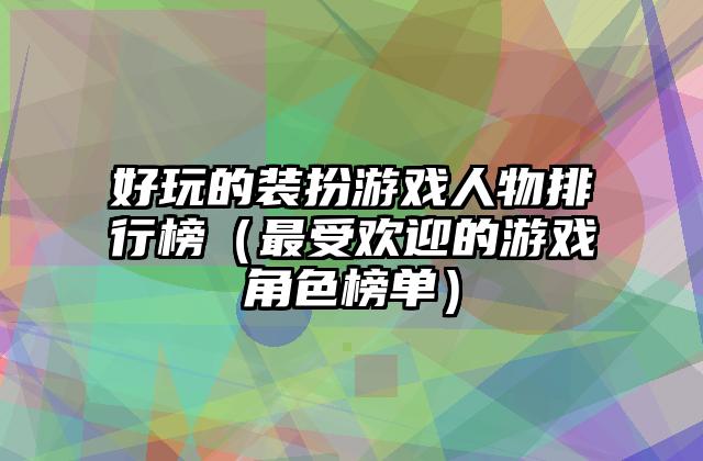 好玩的装扮游戏人物排行榜（最受欢迎的游戏角色榜单）