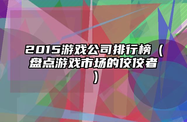2015游戏公司排行榜（盘点游戏市场的佼佼者）