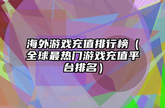 海外游戏充值排行榜（全球最热门游戏充值平台排名）