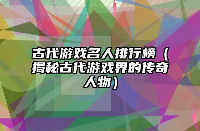 古代游戏名人排行榜（揭秘古代游戏界的传奇人物）