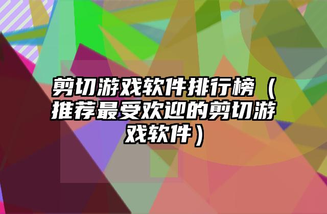剪切游戏软件排行榜（推荐最受欢迎的剪切游戏软件）