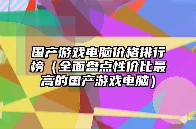 国产游戏电脑价格排行榜（全面盘点性价比最高的国产游戏电脑）