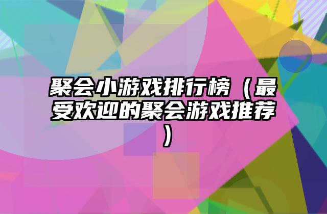 聚会小游戏排行榜（最受欢迎的聚会游戏推荐）