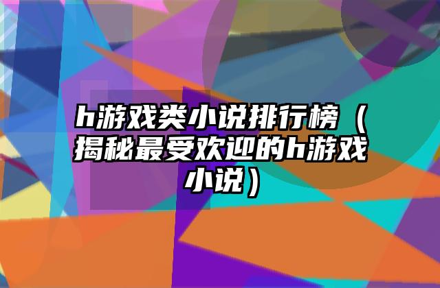 h游戏类小说排行榜（揭秘最受欢迎的h游戏小说）