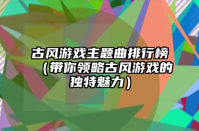 古风游戏主题曲排行榜（带你领略古风游戏的独特魅力）