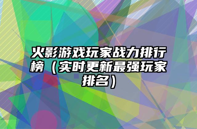 火影游戏玩家战力排行榜（实时更新最强玩家排名）