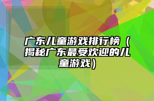 广东儿童游戏排行榜（揭秘广东最受欢迎的儿童游戏）