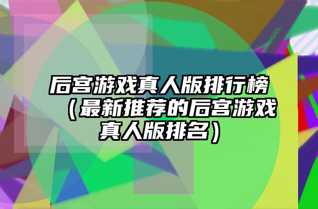 后宫游戏真人版排行榜（最新推荐的后宫游戏真人版排名）