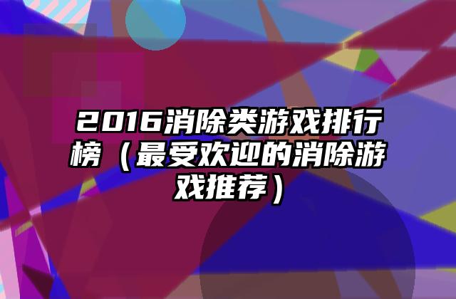 2016消除类游戏排行榜（最受欢迎的消除游戏推荐）