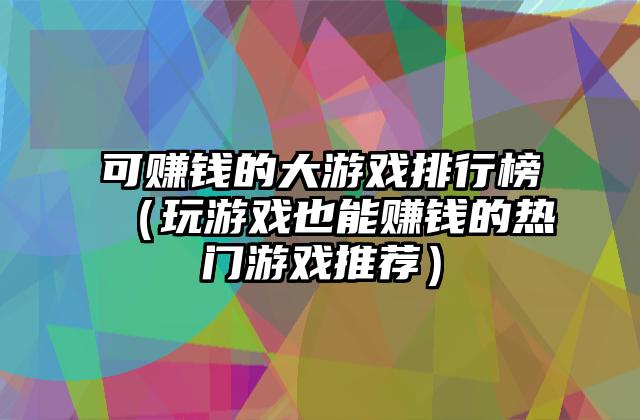 可赚钱的大游戏排行榜（玩游戏也能赚钱的热门游戏推荐）
