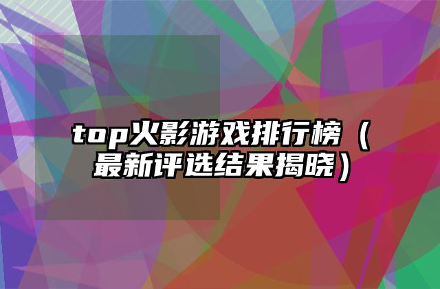 top火影游戏排行榜（最新评选结果揭晓）