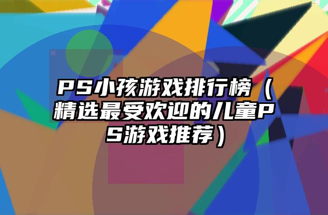PS小孩游戏排行榜（精选最受欢迎的儿童PS游戏推荐）