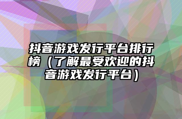 抖音游戏发行平台排行榜（了解最受欢迎的抖音游戏发行平台）