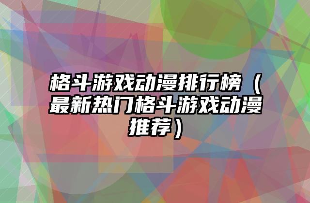 格斗游戏动漫排行榜（最新热门格斗游戏动漫推荐）