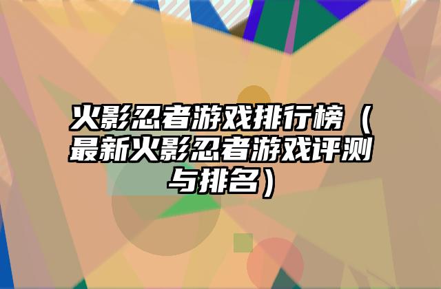 火影忍者游戏排行榜（最新火影忍者游戏评测与排名）
