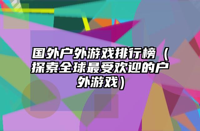 国外户外游戏排行榜（探索全球最受欢迎的户外游戏）