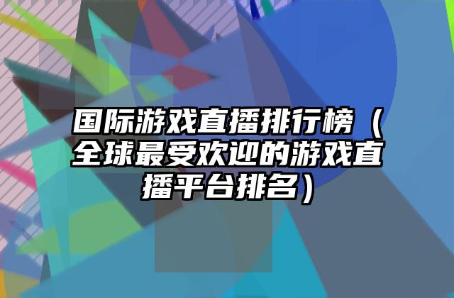 国际游戏直播排行榜（全球最受欢迎的游戏直播平台排名）
