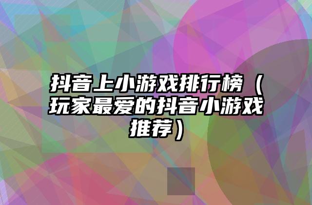 抖音上小游戏排行榜（玩家最爱的抖音小游戏推荐）