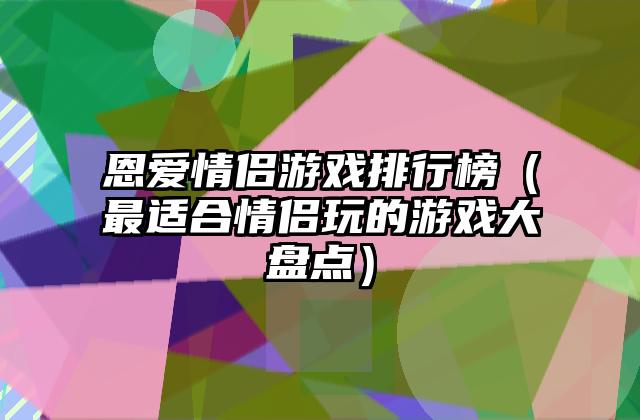 恩爱情侣游戏排行榜（最适合情侣玩的游戏大盘点）