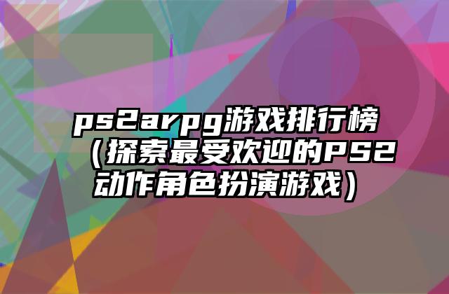 ps2arpg游戏排行榜（探索最受欢迎的PS2动作角色扮演游戏）