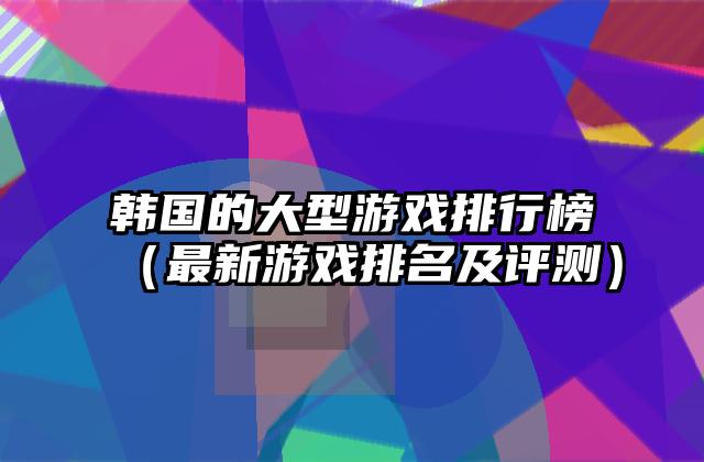 韩国的大型游戏排行榜（最新游戏排名及评测）