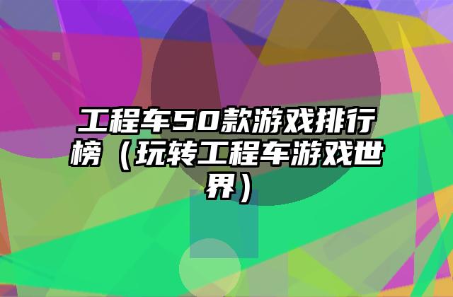 工程车50款游戏排行榜（玩转工程车游戏世界）