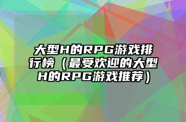 大型H的RPG游戏排行榜（最受欢迎的大型H的RPG游戏推荐）