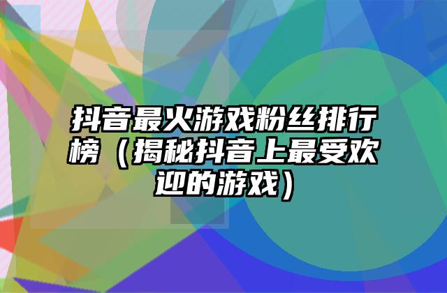 抖音最火游戏粉丝排行榜（揭秘抖音上最受欢迎的游戏）