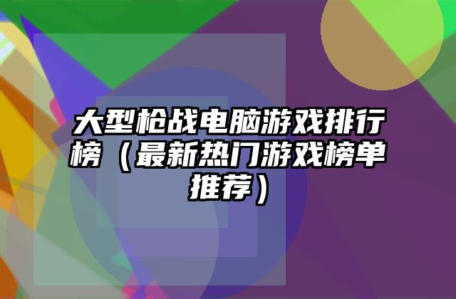 大型枪战电脑游戏排行榜（最新热门游戏榜单推荐）