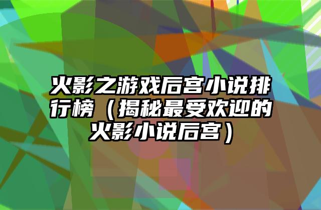 火影之游戏后宫小说排行榜（揭秘最受欢迎的火影小说后宫）