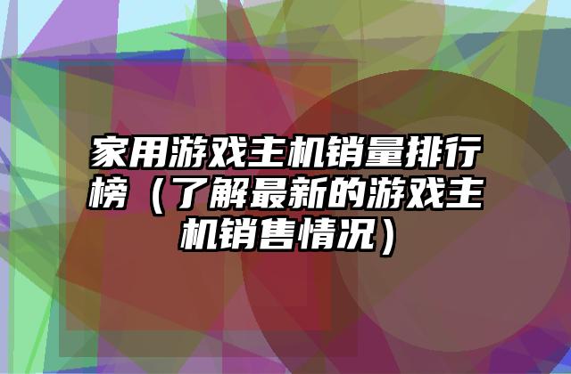 家用游戏主机销量排行榜（了解最新的游戏主机销售情况）