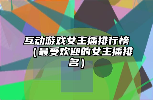 互动游戏女主播排行榜（最受欢迎的女主播排名）