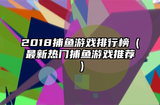 2018捕鱼游戏排行榜（最新热门捕鱼游戏推荐）