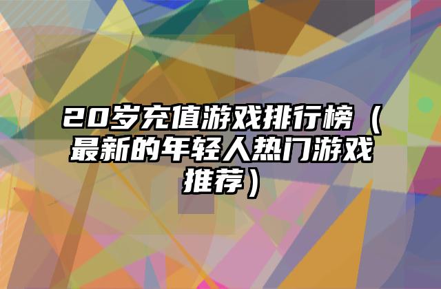 20岁充值游戏排行榜（最新的年轻人热门游戏推荐）