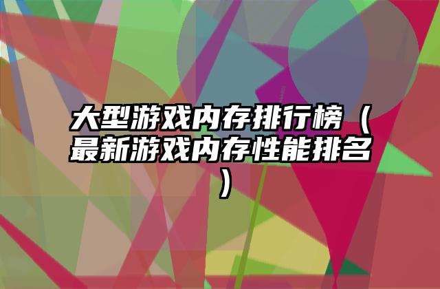 大型游戏内存排行榜（最新游戏内存性能排名）
