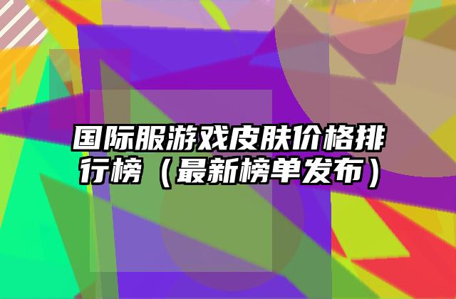 国际服游戏皮肤价格排行榜（最新榜单发布）