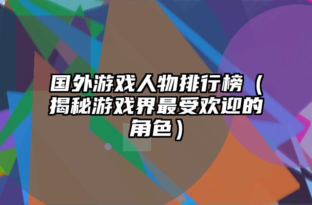 国外游戏人物排行榜（揭秘游戏界最受欢迎的角色）