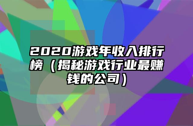 2020游戏年收入排行榜（揭秘游戏行业最赚钱的公司）