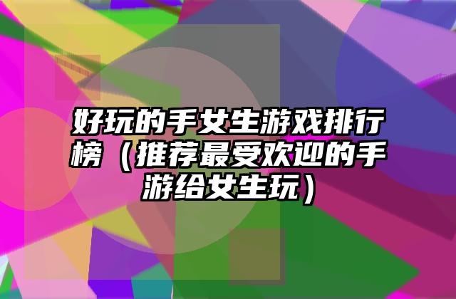 好玩的手女生游戏排行榜（推荐最受欢迎的手游给女生玩）
