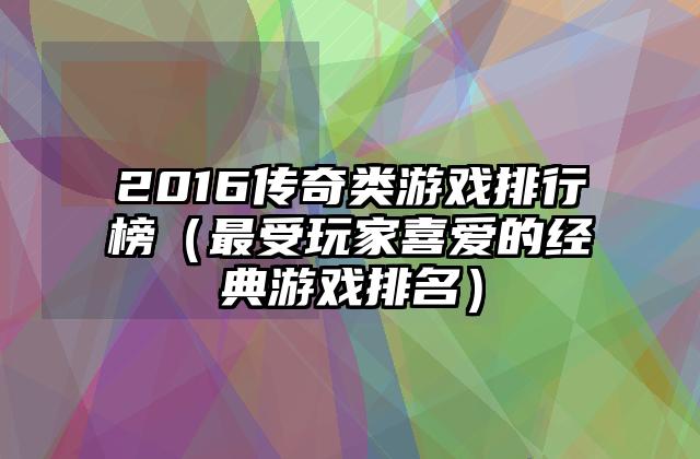 2016传奇类游戏排行榜（最受玩家喜爱的经典游戏排名）