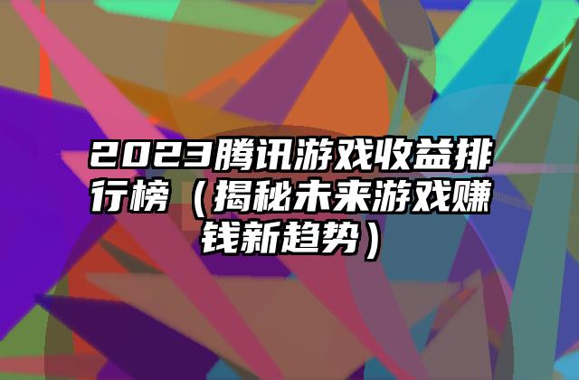 2023腾讯游戏收益排行榜（揭秘未来游戏赚钱新趋势）