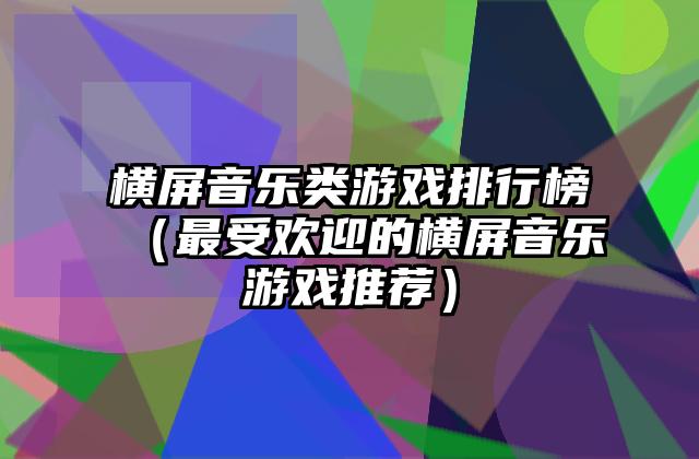 横屏音乐类游戏排行榜（最受欢迎的横屏音乐游戏推荐）
