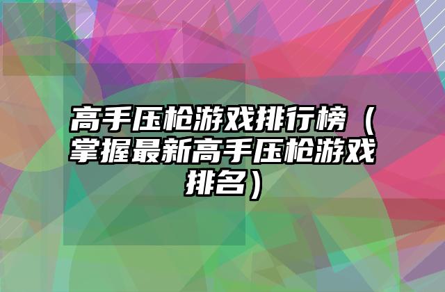 高手压枪游戏排行榜（掌握最新高手压枪游戏排名）