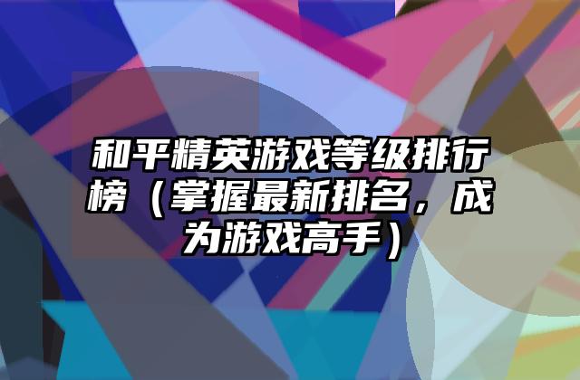 和平精英游戏等级排行榜（掌握最新排名，成为游戏高手）