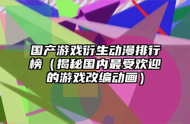 国产游戏衍生动漫排行榜（揭秘国内最受欢迎的游戏改编动画）