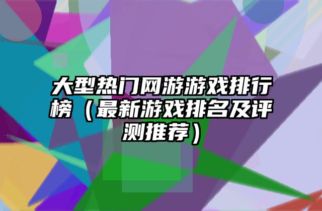 大型热门网游游戏排行榜（最新游戏排名及评测推荐）
